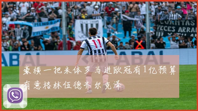 豪横一把米体罗马进欧冠有1亿预算有意格林伍德齐尔克泽