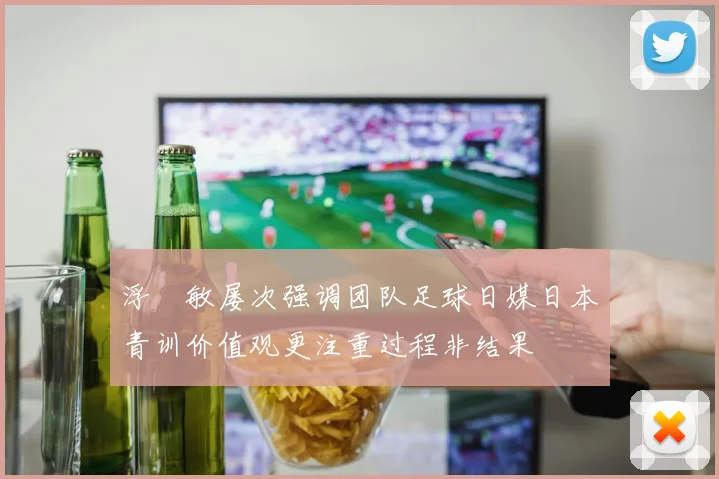 浮嶋敏屡次强调团队足球日媒日本青训价值观更注重过程非结果